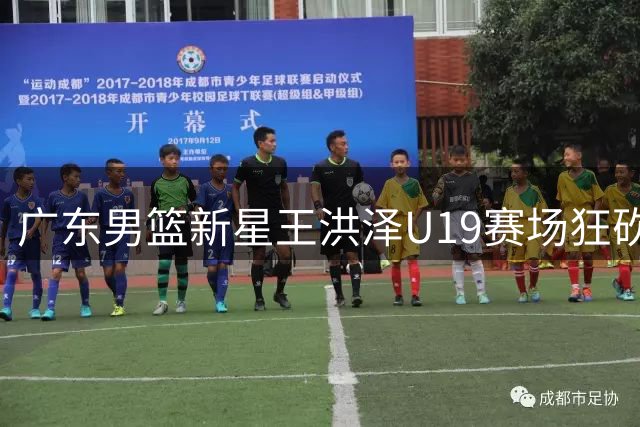 广东男篮新星王洪泽U19赛场狂砍32+17，或成宏远重建关键拼图